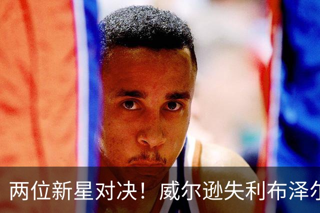 两位新星对决！威尔逊失利布泽尔表现出色，周志豪同样不俗