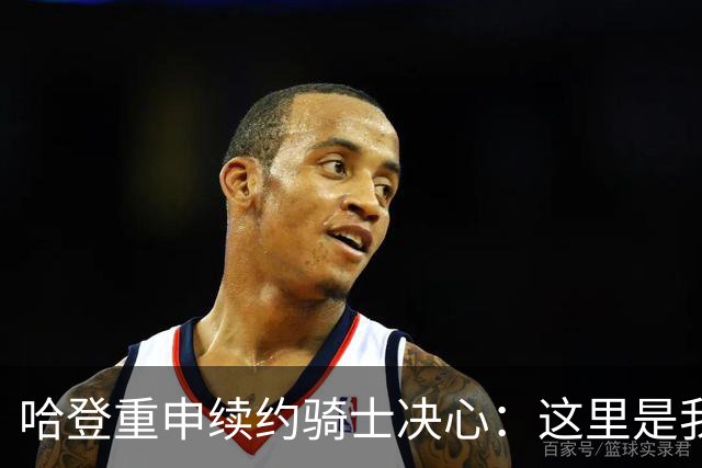 哈登重申续约骑士决心：这里是我的家，具备争冠潜力